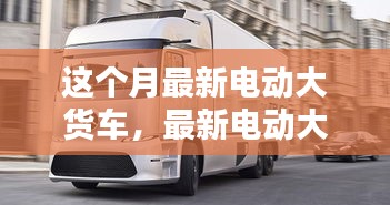 最新電動(dòng)大貨車購(gòu)買與使用指南，從入門到精通——本月最新電動(dòng)大貨車介紹