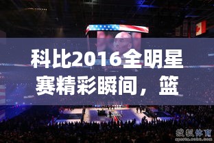 科比2016全明星賽精彩瞬間，籃球傳奇永垂不朽的圖片回顧