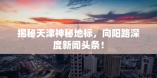 揭秘天津神秘地標(biāo)，向陽路深度新聞?lì)^條！